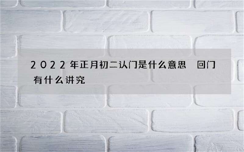 2022年正月初二认门是什么意思 回门有什么讲究